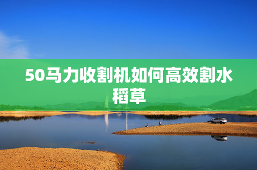 50马力收割机如何高效割水稻草