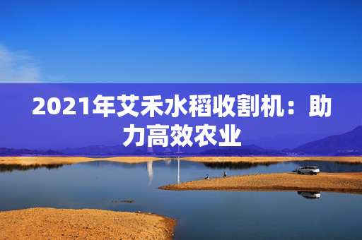 2021年艾禾水稻收割机：助力高效农业