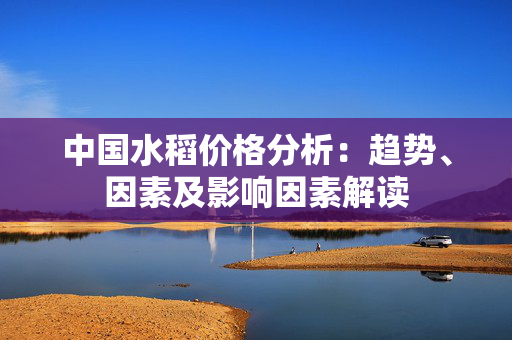 中国水稻价格分析：趋势、因素及影响因素解读