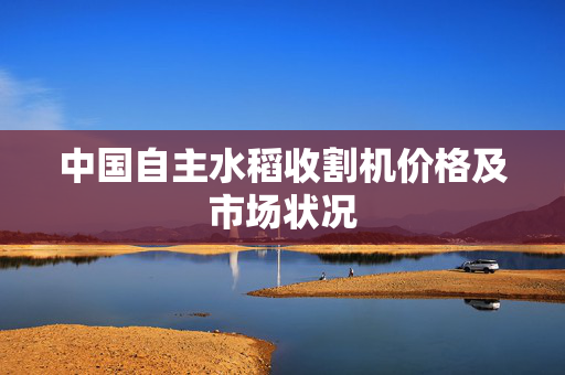 中国自主水稻收割机价格及市场状况