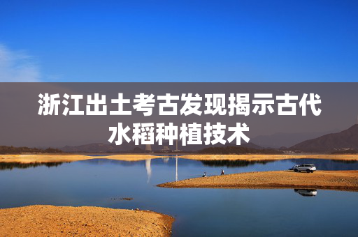 浙江出土考古发现揭示古代水稻种植技术