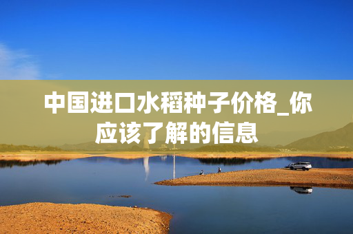 中国进口水稻种子价格_你应该了解的信息