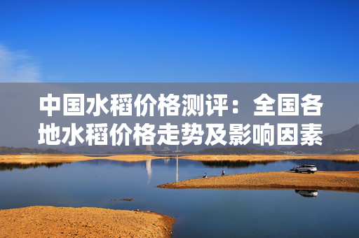 中国水稻价格测评：全国各地水稻价格走势及影响因素分析