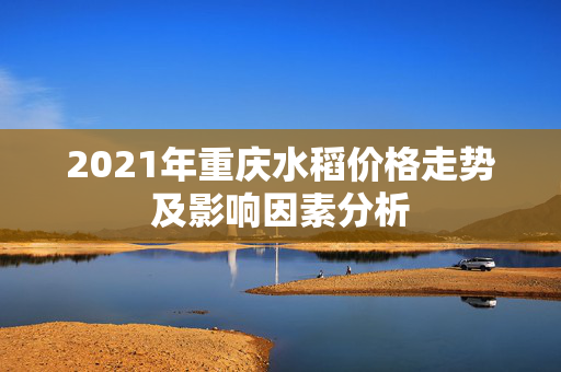 2021年重庆水稻价格走势及影响因素分析