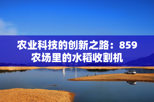 农业科技的创新之路：859农场里的水稻收割机