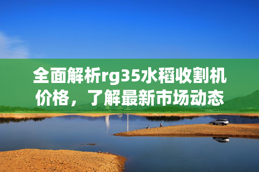 全面解析rg35水稻收割机价格，了解最新市场动态