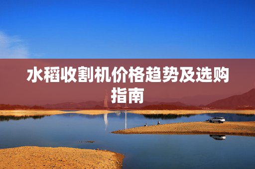 水稻收割机价格趋势及选购指南