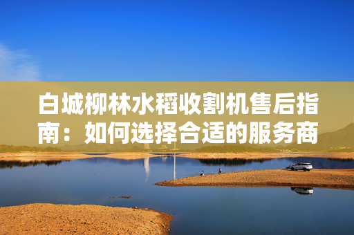 白城柳林水稻收割机售后指南：如何选择合适的服务商