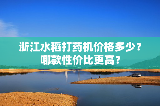 浙江水稻打药机价格多少？哪款性价比更高？