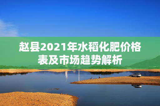 赵县2021年水稻化肥价格表及市场趋势解析