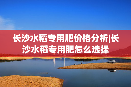长沙水稻专用肥价格分析|长沙水稻专用肥怎么选择