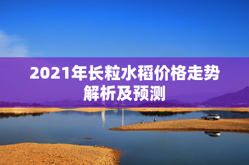 2021年长粒水稻价格走势解析及预测
