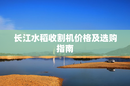 长江水稻收割机价格及选购指南