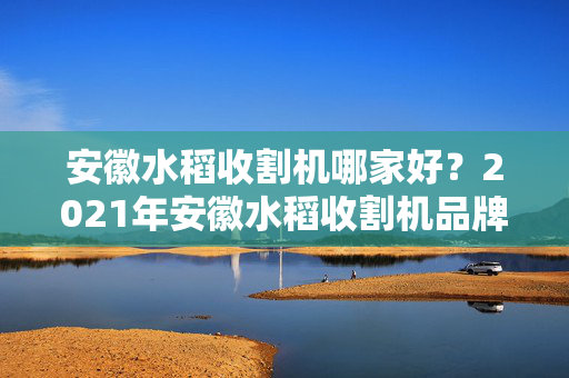 安徽水稻收割机哪家好？2021年安徽水稻收割机品牌排行榜