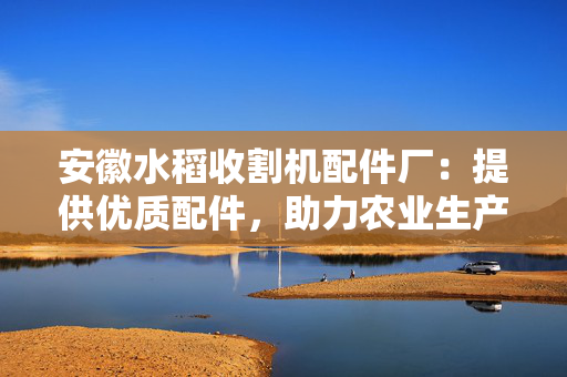 安徽水稻收割机配件厂：提供优质配件，助力农业生产