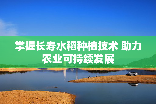 掌握长寿水稻种植技术 助力农业可持续发展