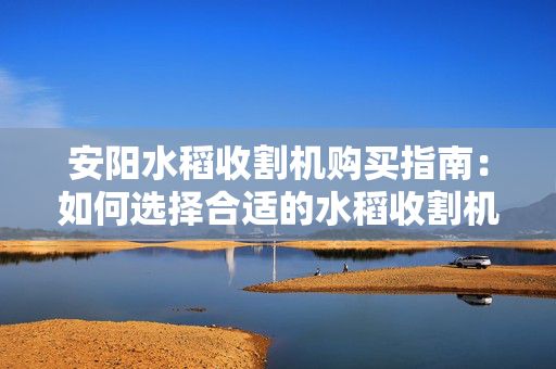安阳水稻收割机购买指南：如何选择合适的水稻收割机？