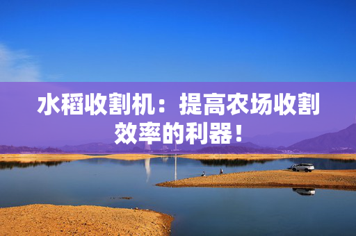 水稻收割机：提高农场收割效率的利器！