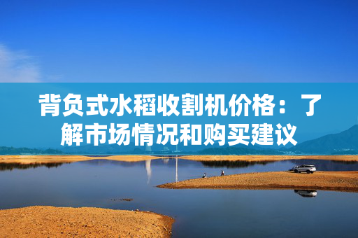 背负式水稻收割机价格：了解市场情况和购买建议