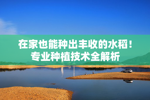 在家也能种出丰收的水稻！专业种植技术全解析