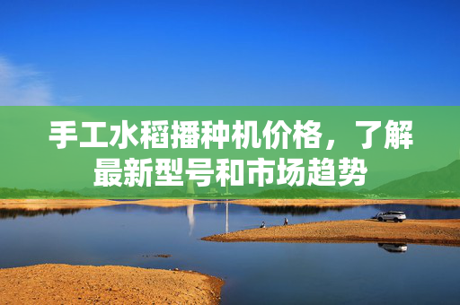 手工水稻播种机价格，了解最新型号和市场趋势