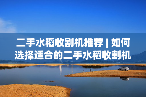 二手水稻收割机推荐 | 如何选择适合的二手水稻收割机